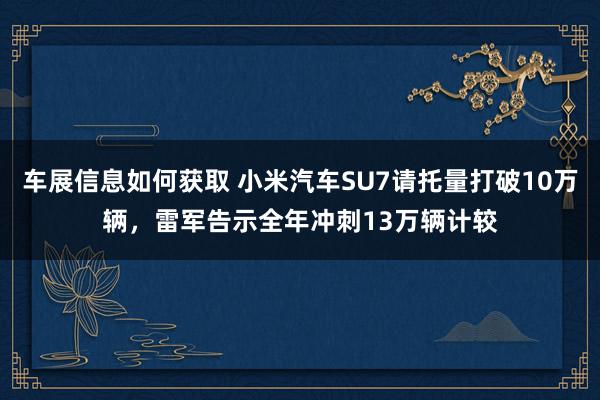 车展信息如何获取 小米汽车SU7请托量打破10万辆，雷军告示全年冲刺13万辆计较