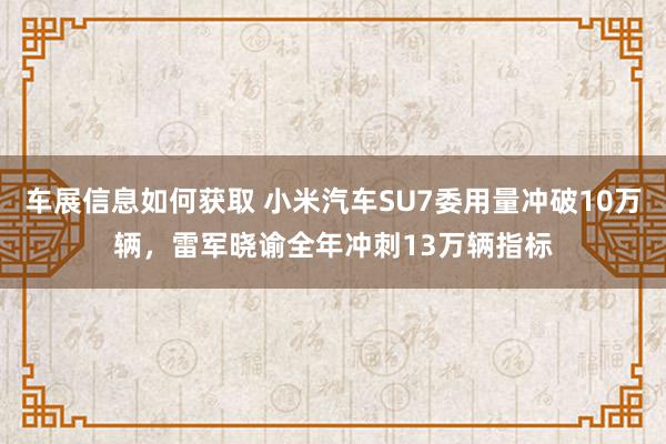 车展信息如何获取 小米汽车SU7委用量冲破10万辆，雷军晓谕全年冲刺13万辆指标