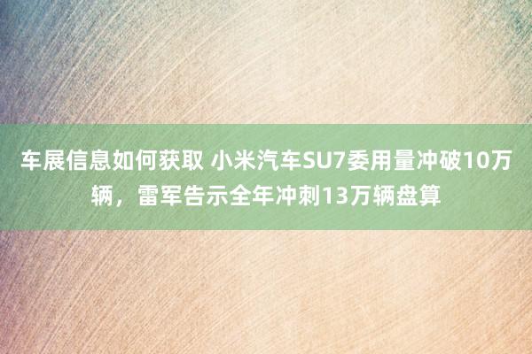 车展信息如何获取 小米汽车SU7委用量冲破10万辆，雷军告示全年冲刺13万辆盘算