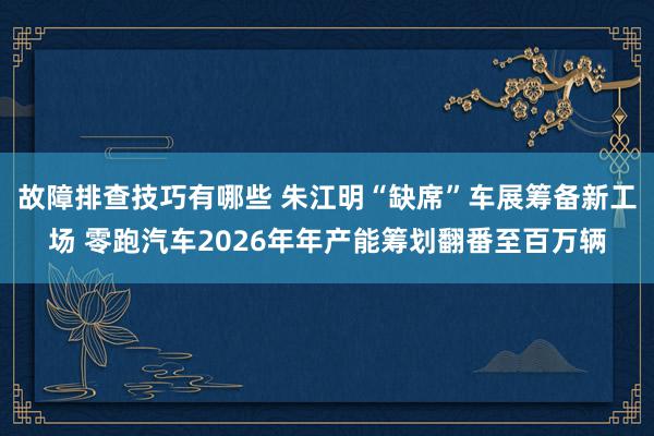 故障排查技巧有哪些 朱江明“缺席”车展筹备新工场 零跑汽车2026年年产能筹划翻番至百万辆