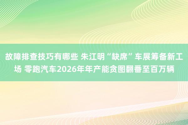 故障排查技巧有哪些 朱江明“缺席”车展筹备新工场 零跑汽车2026年年产能贪图翻番至百万辆