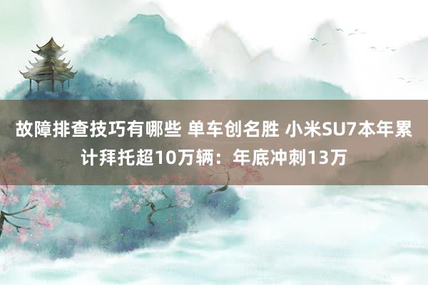 故障排查技巧有哪些 单车创名胜 小米SU7本年累计拜托超10万辆：年底冲刺13万