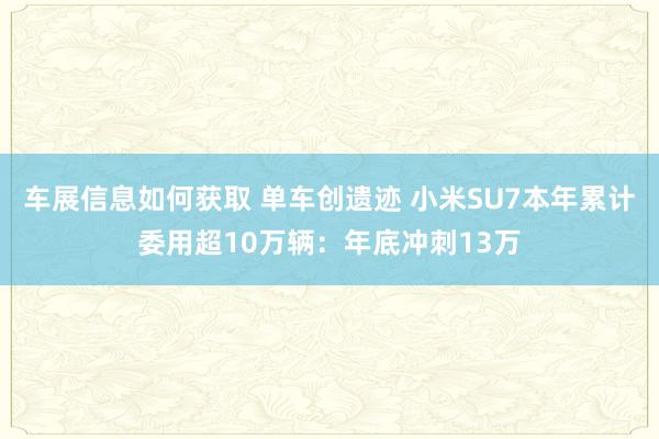 车展信息如何获取 单车创遗迹 小米SU7本年累计委用超10万辆：年底冲刺13万