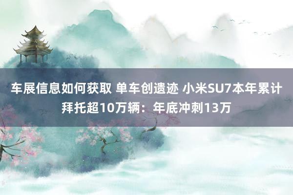 车展信息如何获取 单车创遗迹 小米SU7本年累计拜托超10万辆：年底冲刺13万