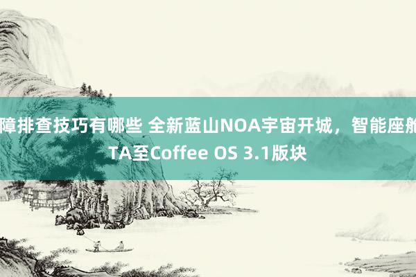 故障排查技巧有哪些 全新蓝山NOA宇宙开城，智能座舱OTA至Coffee OS 3.1版块